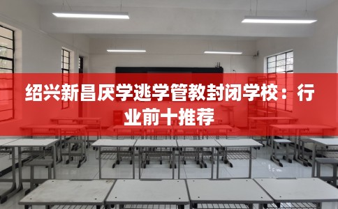 绍兴新昌厌学逃学管教封闭学校：行业前十推荐