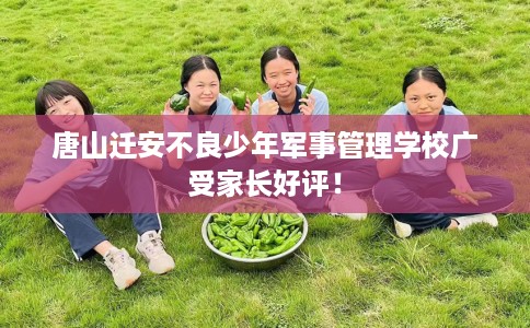 唐山迁安不良少年军事管理学校广受家长好评！