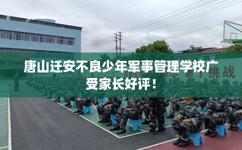 唐山迁安不良少年军事管理学校广受家长好评！