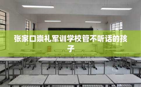 张家口崇礼军训学校管不听话的孩子