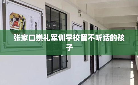 张家口崇礼军训学校管不听话的孩子