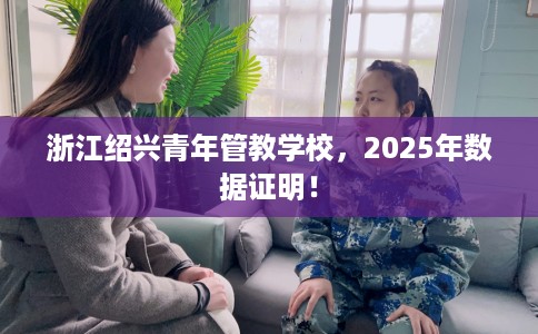 浙江绍兴青年管教学校，2025年数据证明！