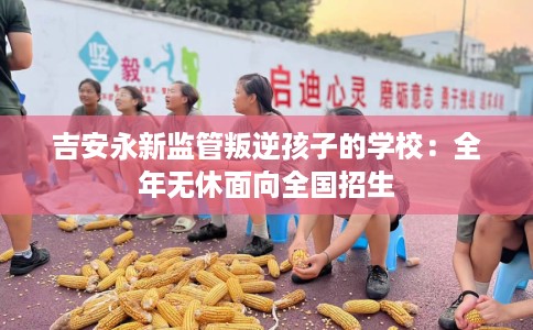 吉安永新监管叛逆孩子的学校：全年无休面向全国招生