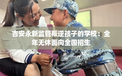 吉安永新监管叛逆孩子的学校：全年无休面向全国招生