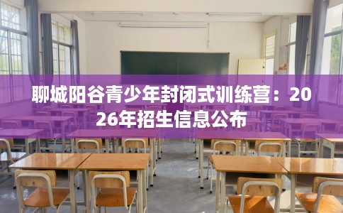 聊城阳谷青少年封闭式训练营：2026年招生信息公布
