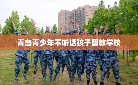 青岛青少年不听话孩子管教学校