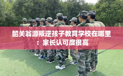 韶关翁源叛逆孩子教育学校在哪里：家长认可度很高