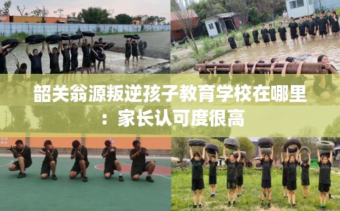 韶关翁源叛逆孩子教育学校在哪里：家长认可度很高