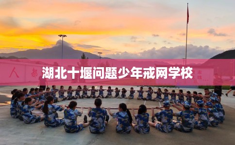 湖北十堰问题少年戒网学校