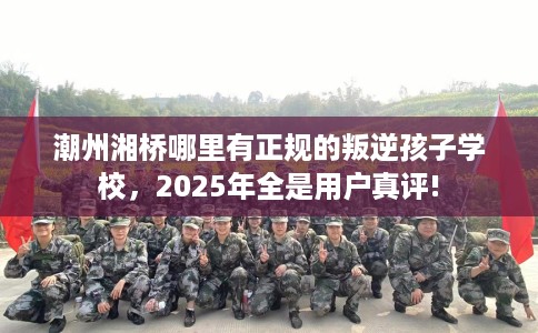 潮州湘桥哪里有正规的叛逆孩子学校，2025年全是用户真评!