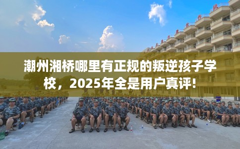 潮州湘桥哪里有正规的叛逆孩子学校，2025年全是用户真评!