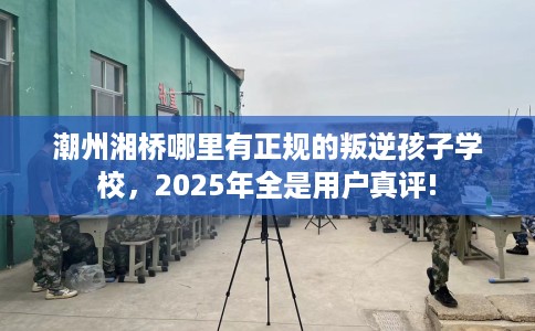 潮州湘桥哪里有正规的叛逆孩子学校，2025年全是用户真评!