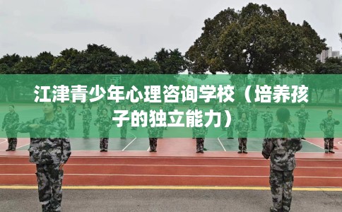 江津青少年心理咨询学校（培养孩子的独立能力）