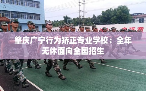 肇庆广宁行为矫正专业学校:全年无休面向全国招生 肇庆广宁行为矫正专业学校:全年无休面向全国招生