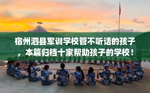 宿州泗县军训学校管不听话的孩子，本篇归档十家帮助孩子的学校！