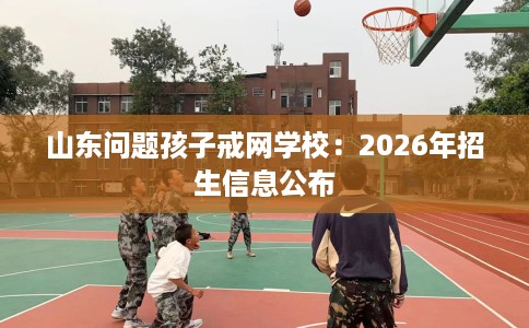 山东问题孩子戒网学校：2026年招生信息公布