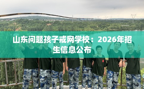 山东问题孩子戒网学校：2026年招生信息公布