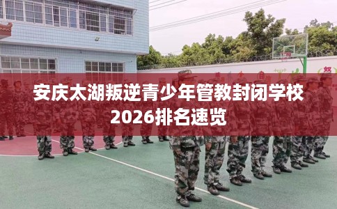 安庆太湖叛逆青少年管教封闭学校2026排名速览