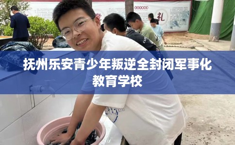 抚州乐安青少年叛逆全封闭军事化教育学校 抚州乐安青少年叛逆全封闭军事化教育学校