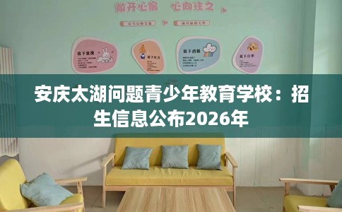 安庆太湖问题青少年教育学校：招生信息公布2026年