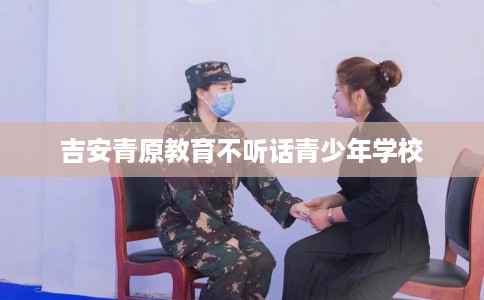 吉安青原教育不听话青少年学校