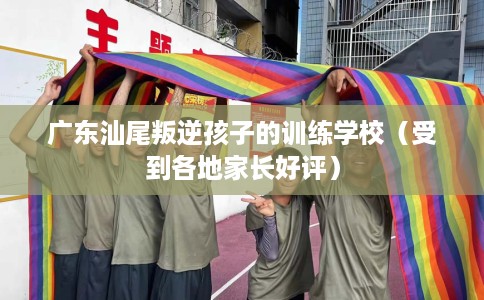 广东汕尾叛逆孩子的训练学校（受到各地家长好评）