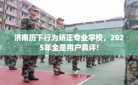 济南历下行为矫正专业学校，2025年全是用户真评!