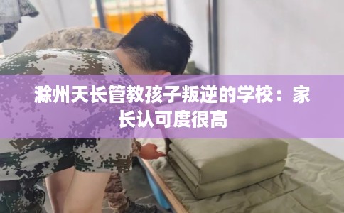 滁州天长管教孩子叛逆的学校:家长认可度很高 滁州天长管教孩子叛逆的学校:家长认可度很高