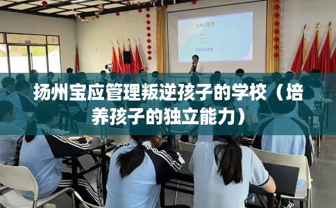 扬州宝应管理叛逆孩子的学校（培养孩子的独立能力）