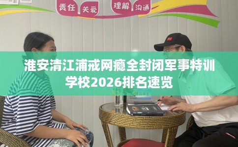 淮安清江浦戒网瘾全封闭军事特训学校2026排名速览 淮安清江浦戒网瘾全封闭军事特训学校2026排名速览