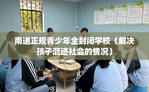 南通正规青少年全封闭学校（解决孩子混迹社会的情况）