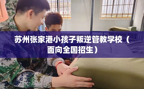 苏州张家港小孩子叛逆管教学校（面向全国招生）