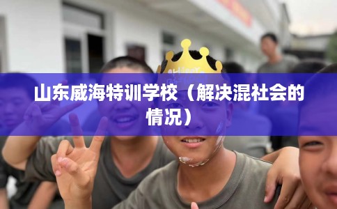 山东威海特训学校（解决混社会的情况）