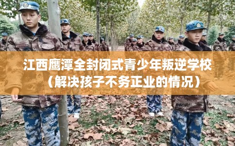 江西鹰潭全封闭式青少年叛逆学校（解决孩子不务正业的情况）