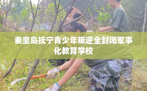 秦皇岛抚宁青少年叛逆全封闭军事化教育学校