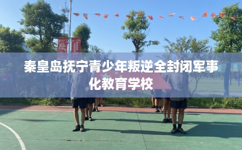 秦皇岛抚宁青少年叛逆全封闭军事化教育学校