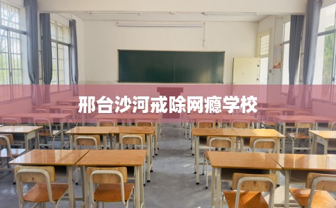邢台沙河戒除网瘾学校