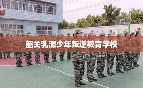 韶关乳源少年叛逆教育学校