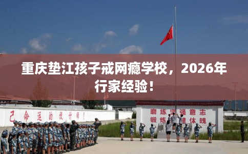 重庆垫江孩子戒网瘾学校，2026年行家经验！