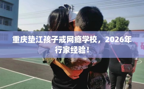 重庆垫江孩子戒网瘾学校，2026年行家经验！