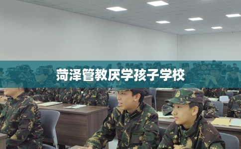 菏泽管教厌学孩子学校