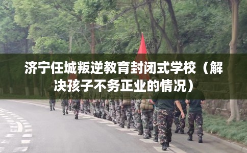 济宁任城叛逆教育封闭式学校(解决孩子不务正业的情况) 济宁任城叛逆教育封闭式学校(解决孩子不务正业的情况)