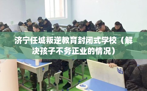 济宁任城叛逆教育封闭式学校(解决孩子不务正业的情况) 济宁任城叛逆教育封闭式学校(解决孩子不务正业的情况)