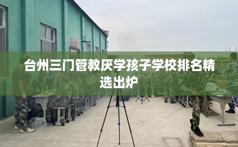 台州三门管教厌学孩子学校排名精选出炉