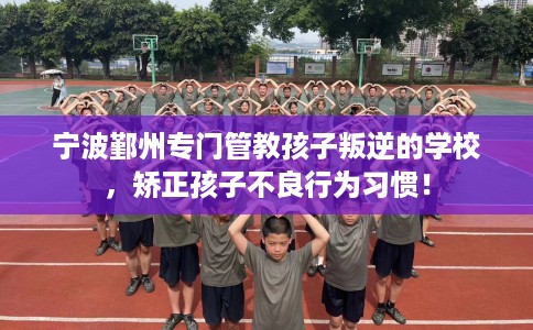 宁波鄞州专门管教孩子叛逆的学校，矫正孩子不良行为习惯！