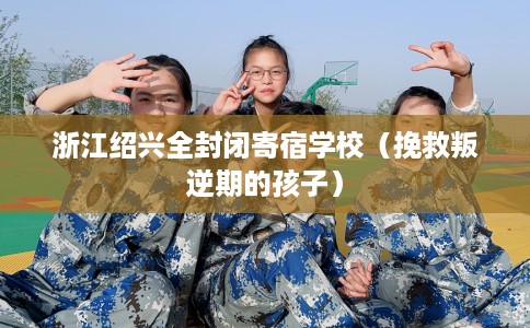 浙江绍兴全封闭寄宿学校（挽救叛逆期的孩子）