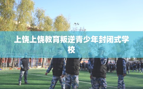 上饶上饶教育叛逆青少年封闭式学校