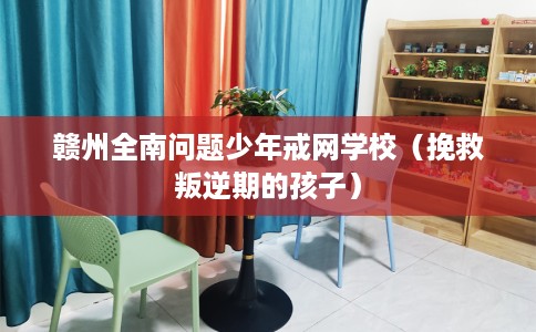 赣州全南问题少年戒网学校（挽救叛逆期的孩子）