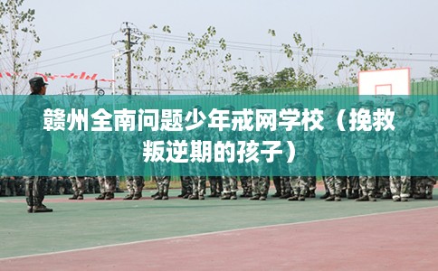赣州全南问题少年戒网学校（挽救叛逆期的孩子）