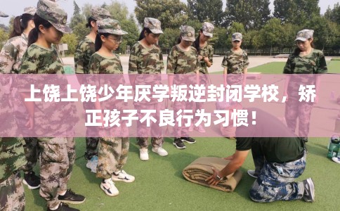 上饶上饶少年厌学叛逆封闭学校，矫正孩子不良行为习惯！